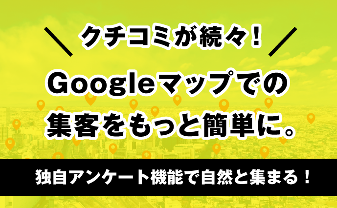 クチコミが続々! Googleマップでの集客をもっと簡単に。独自アンケート機能で自然と集まる。
